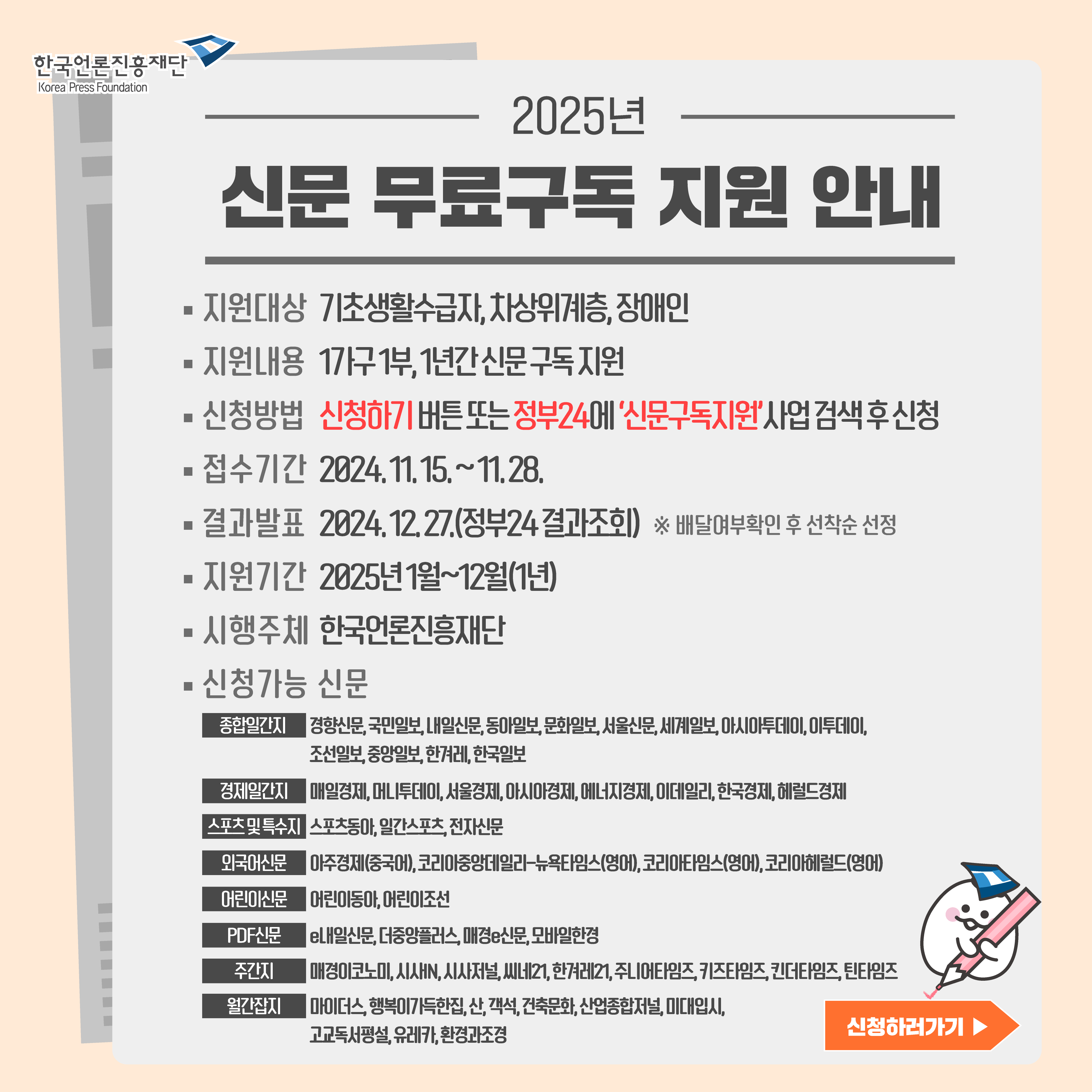 2025년 신문 무료구독 지원 안내서 입니다. 시행주체는 한국언론진흥재단 입니다. 지원내용은 한가구당 1부, 12개월간 신문 구독지원 입니다. 지원대상은 기초생활수급자, 차상위계층, 장애인 입니다. 지원기간은 이천이십사년 일월 부터 십이월 까지 총 십이개월 입니다. 신청방법은 오른쪽 하단의 신청하러가기 버튼을 누르시거나 정부24홈페이지에서 신문구독지원 사업 검색후 신청하시면 됩니다. 접수기간은 이천이십사년 십일 십오일 부터 십일월 이십팔일 까지 이며 결과발표는 이천이십사년 십이월 이십칠일 입니다. 결과조회는 정부24홈페이지 신문무료구독 지원신청 처리결과 확인에서 조회하시면 됩니다. 신청가능 신문의 종류는 종합일간지에서 경향신문, 국민일보, 내일신문, 동아일보, 문화일보, 서울신문, 세계일보, 아시아투데이, 이투데이, 조선일보, 중앙일보, 한겨레, 한국일보가 있습니다. 경제일간지는 매일경제, 머니투데이, 서울경제, 아시아경제, 에너지경제, 이데일리, 한국경제, 헤럴드경제가 있습니다. 스포츠 및 특수지로는  스포츠동아, 일간스포츠, 전자신문이 있습니다. 외국어신문으로는 아주경제(중국어), 코리아중앙데일리-뉴욕타임스(영어), 코리아타임스(영어), 코리아헤럴드(영어)가 있습니다. 어린이신문으로는 어린이동아, 어린이조선이 있습니다. PDF신문으로는 e내일신문, 더중앙플러스, 매경e신문, 모바일한경이 있습니다. 주간지로는 매경이코노미, 시사IN, 시사저널, 씨네21, 한겨레21, 주니어타임즈, 키즈타임즈, 킨더타임즈, 틴타임즈이 있습니다. 월간잡지로는 객석, 건축문화, 고교독서평설, 마이더스, 미대입시, 산, 산업종합저널, 유레카, 행복이가득한집, 환경과조경이 있습니다.