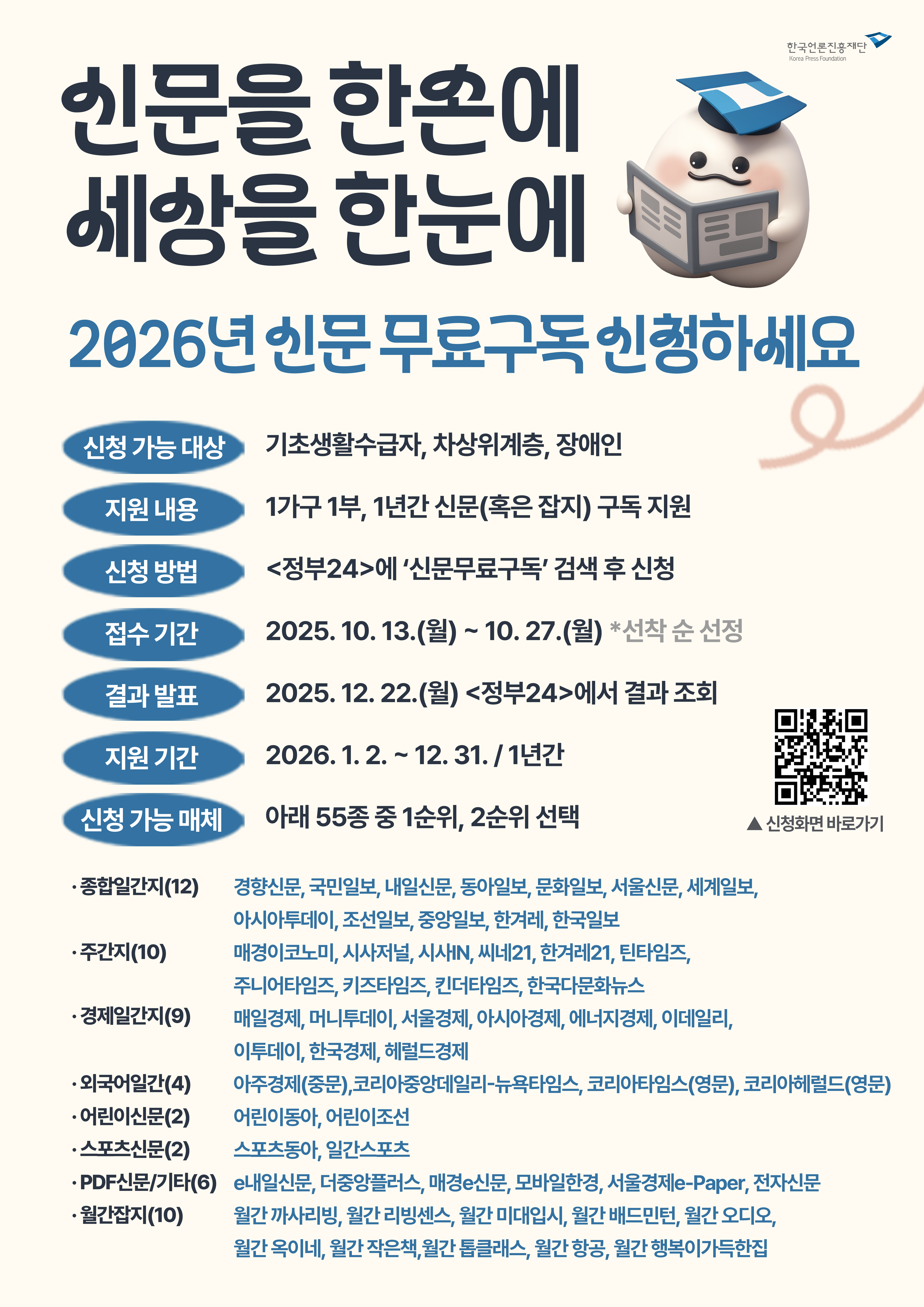 2026년 신문 무료구독 신청 안내 - 신청대상: 기초생활수급자, 차상위계층, 장애인 | 지원내용: 1가구 1부, 1년간 신문(혹은 잡지) 구독 지원 | 신청방법: 정부24에서 '신문무료구독' 검색 후 신청 | 접수기간: 2025.10.13(월)~10.27(월) 선착순 | 결과발표: 2025.12.22(월) 정부24에서 조회 | 지원기간: 2026.1.2~12.31(1년간) | 신청가능매체(55종 중 1순위, 2순위 선택): 종합일간지 12종(경향신문, 국민일보, 내일신문, 동아일보, 문화일보, 서울신문, 세계일보, 아시아투데이, 조선일보, 중앙일보, 한겨레, 한국일보), 주간지 10종(매경이코노미, 시사저널, 시사IN, 세비21, 한겨레21, 턴타임즈, 주니어타임즈, 키즈타임즈, 킨더타임즈, 한국다문화뉴스), 경제일간지 9종(매일경제, 머니투데이, 서울경제, 아시아경제, 에너지경제, 이데일리, 이투데이, 한국경제, 헤럴드경제), 외국어일간 4종(아주경제 중문, 코리아중앙데일리-뉴욕타임스, 코리아타임스 영문, 코리아헤럴드 영문), 어린이신문 2종(어린이동아, 어린이조선), 스포츠신문 2종(스포츠동아, 일간스포츠), PDF신문/기타 6종(e내일신문, 더좋은플러스, 매경e신문, 모바일한경, 서울경제e-Paper, 전자신문), 월간잡지 10종(월간 까사리빙, 월간 리빙센스, 월간 미대입시, 월간 배드민턴, 월간 오디오, 월간 옥이네, 월간 작은책, 월간 듬클래스, 월간 항공, 월간 행복이가득한집)